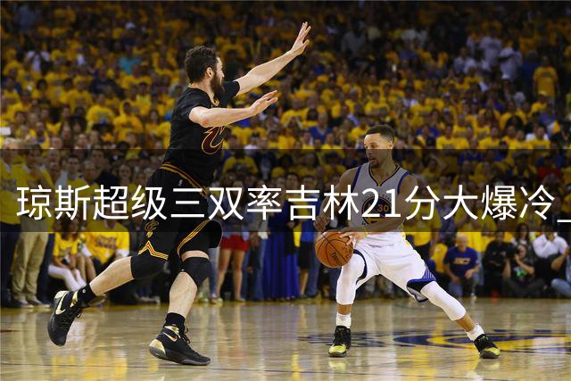 琼斯超级三双率吉林21分大爆冷 首钢双子星空砍难救主